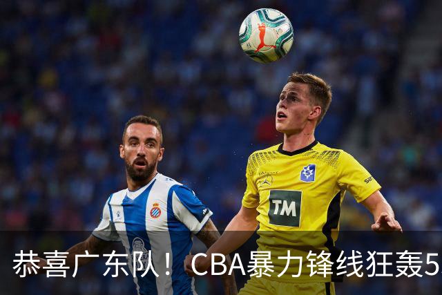 恭喜广东队！CBA暴力锋线狂轰53分，或被朱芳雨重金挖走？